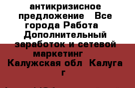 антикризисное предложение - Все города Работа » Дополнительный заработок и сетевой маркетинг   . Калужская обл.,Калуга г.